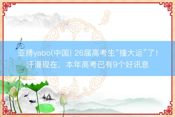 亚搏yabo(中国) 26届高考生“撞大运”了！汗漫现在，本年高考已有9个好讯息