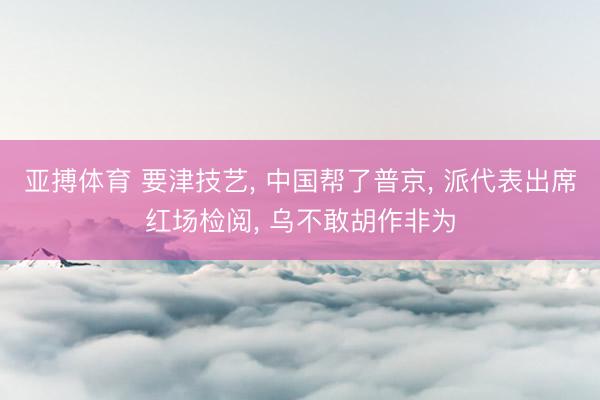 亚搏体育 要津技艺， 中国帮了普京， 派代表出席红场检阅， 乌不敢胡作非为