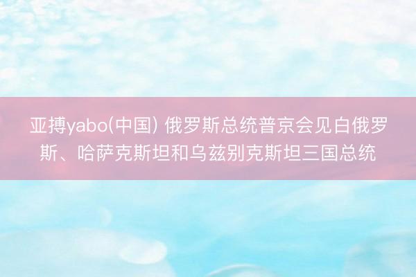 亚搏yabo(中国) 俄罗斯总统普京会见白俄罗斯、哈萨克斯坦和乌兹别克斯坦三国总统