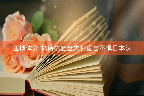 亚搏体育 林诗栋复盘失利直言不惧日本队