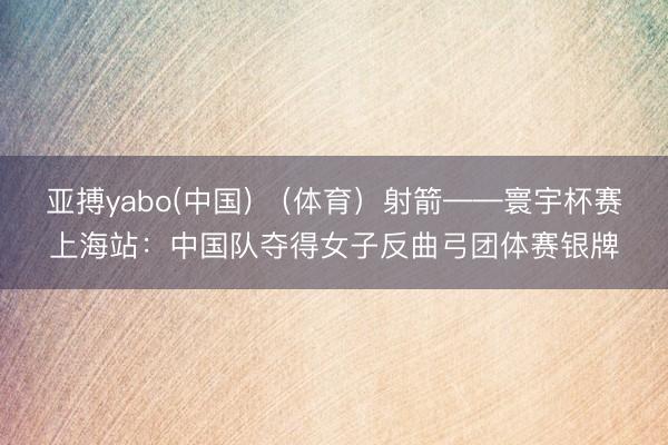 亚搏yabo(中国) （体育）射箭——寰宇杯赛上海站：中国队夺得女子反曲弓团体赛银牌