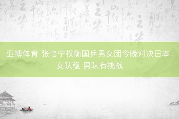 亚搏体育 张怡宁权衡国乒男女团今晚对决日本：女队稳 男队有挑战