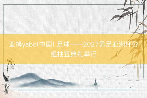 亚搏yabo(中国) 足球——2027男足亚洲杯分组抽签典礼举行