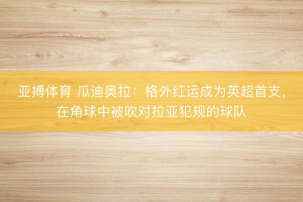 亚搏体育 瓜迪奥拉：格外红运成为英超首支，在角球中被吹对拉亚犯规的球队