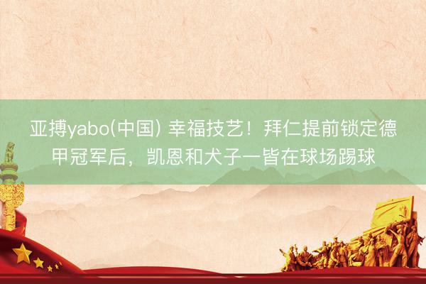 亚搏yabo(中国) 幸福技艺！拜仁提前锁定德甲冠军后，凯恩和犬子一皆在球场踢球