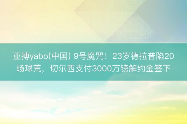 亚搏yabo(中国) 9号魔咒!23岁德拉普陷20场球荒,切尔西支付3000万镑解约金签下