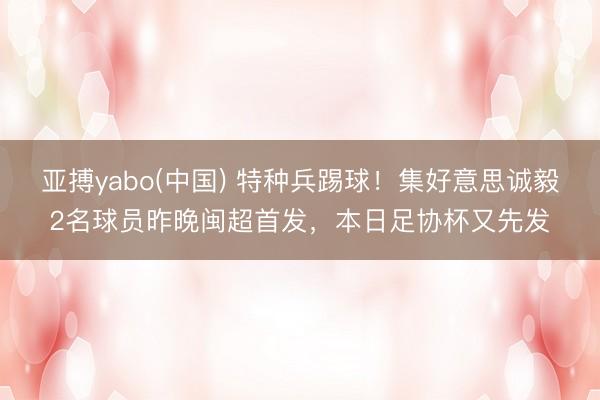 亚搏yabo(中国) 特种兵踢球!集好意思诚毅2名球员昨晚闽超首发,本日足协杯又先发