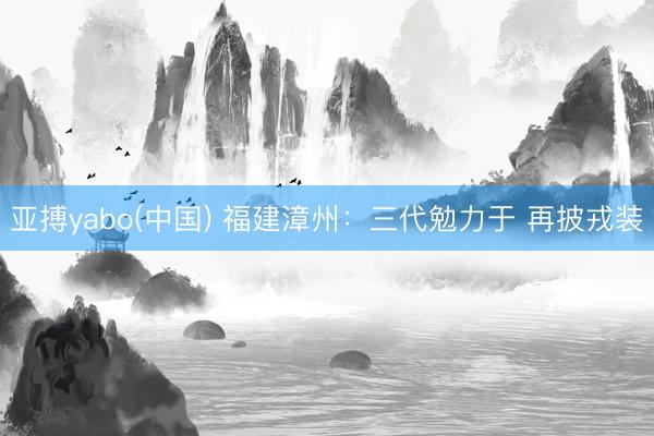 亚搏yabo(中国) 福建漳州：三代勉力于 再披戎装