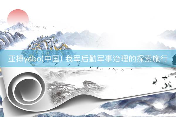 亚搏yabo(中国) 我军后勤军事治理的探索施行