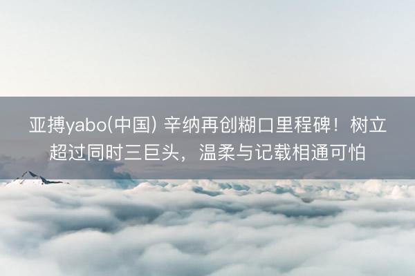 亚搏yabo(中国) 辛纳再创糊口里程碑！树立超过同时三巨头，温柔与记载相通可怕