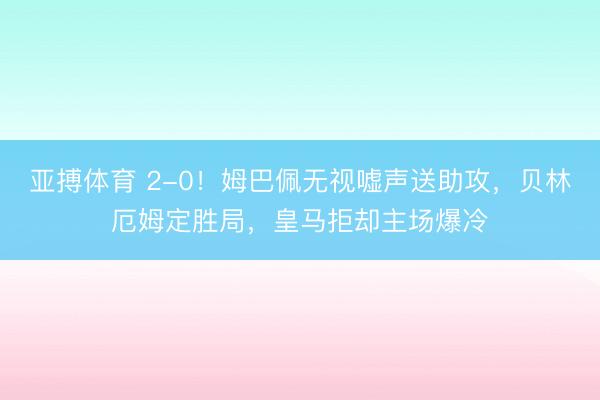 亚搏体育 2-0！姆巴佩无视嘘声送助攻，贝林厄姆定胜局，皇马拒却主场爆冷