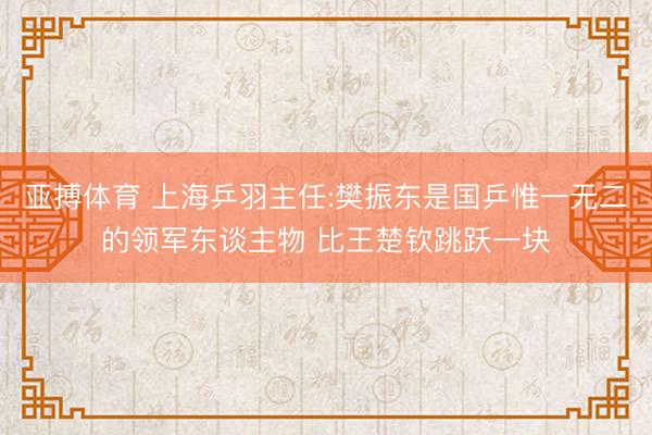 亚搏体育 上海乒羽主任:樊振东是国乒惟一无二的领军东谈主物 比王楚钦跳跃一块