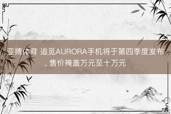 亚搏体育 追觅AURORA手机将于第四季度发布， 售价掩盖万元至十万元
