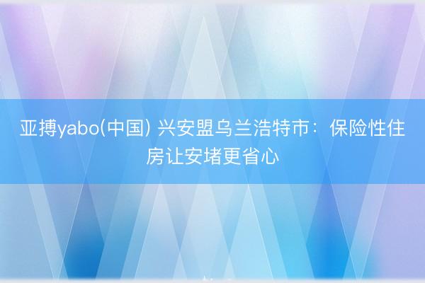 亚搏yabo(中国) 兴安盟乌兰浩特市：保险性住房让安堵更省心