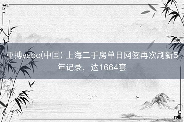 亚搏yabo(中国) 上海二手房单日网签再次刷新5年记录，达1664套
