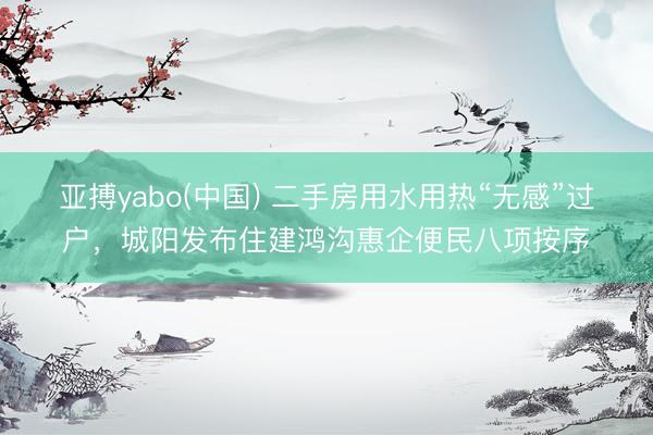 亚搏yabo(中国) 二手房用水用热“无感”过户，城阳发布住建鸿沟惠企便民八项按序