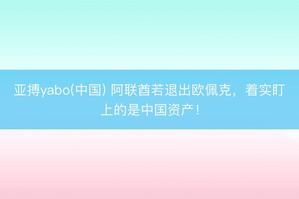 亚搏yabo(中国) 阿联酋若退出欧佩克，着实盯上的是中国资产！