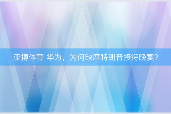 亚搏体育 华为，为何缺席特朗普接待晚宴?