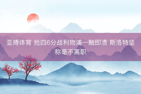 亚搏体育 抢四6分战利物浦一触即溃 斯洛特坚称毫不离职
