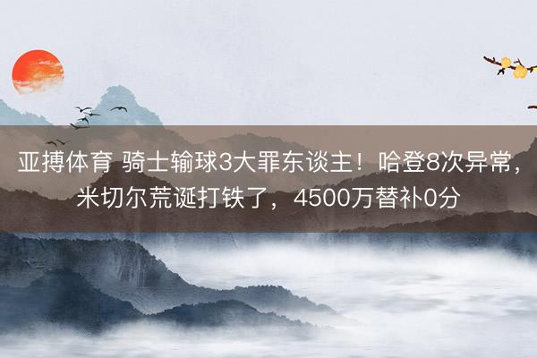 亚搏体育 骑士输球3大罪东谈主！哈登8次异常，米切尔荒诞打铁了，4500万替补0分
