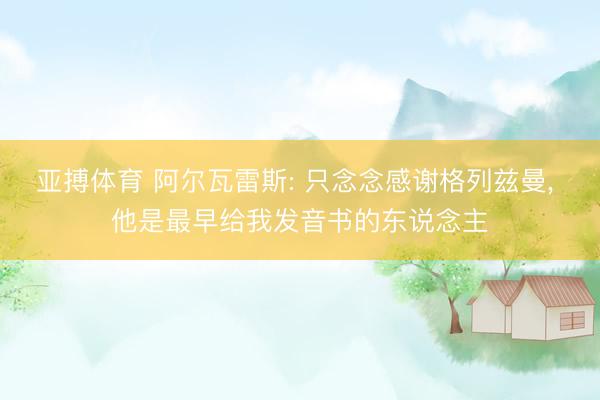 亚搏体育 阿尔瓦雷斯: 只念念感谢格列兹曼， 他是最早给我发音书的东说念主