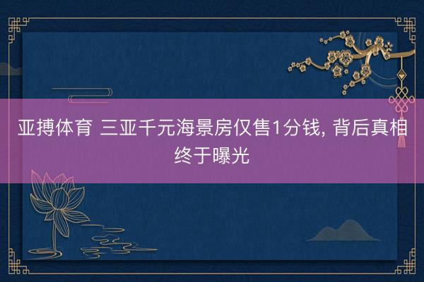 亚搏体育 三亚千元海景房仅售1分钱， 背后真相终于曝光