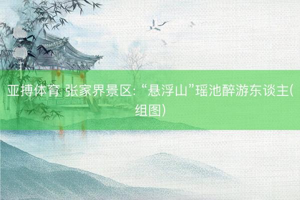 亚搏体育 张家界景区: “悬浮山”瑶池醉游东谈主(组图)