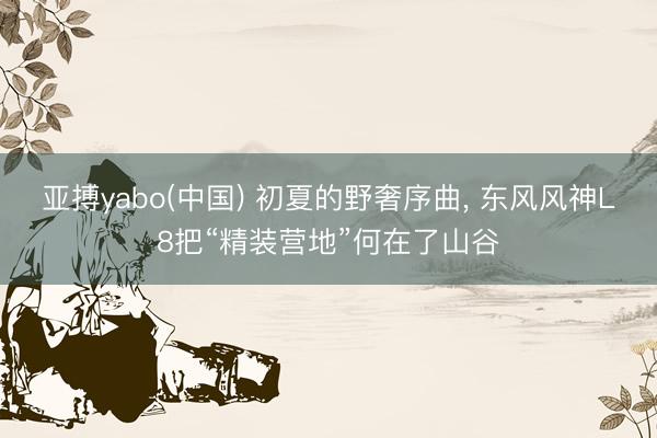 亚搏yabo(中国) 初夏的野奢序曲， 东风风神L8把“精装营地”何在了山谷