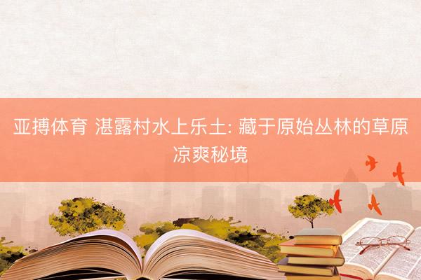 亚搏体育 湛露村水上乐土: 藏于原始丛林的草原凉爽秘境
