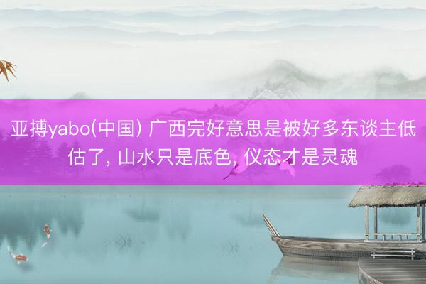 亚搏yabo(中国) 广西完好意思是被好多东谈主低估了， 山水只是底色， 仪态才是灵魂