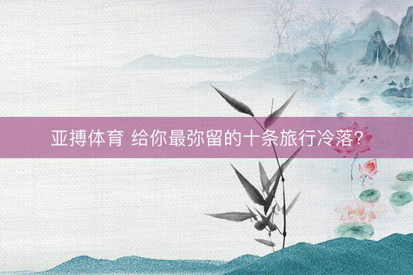 亚搏体育 给你最弥留的十条旅行冷落?
