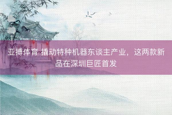 亚搏体育 撬动特种机器东谈主产业，这两款新品在深圳巨匠首发