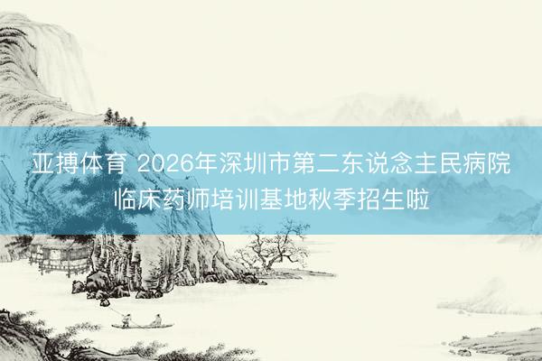 亚搏体育 2026年深圳市第二东说念主民病院临床药师培训基地秋季招生啦