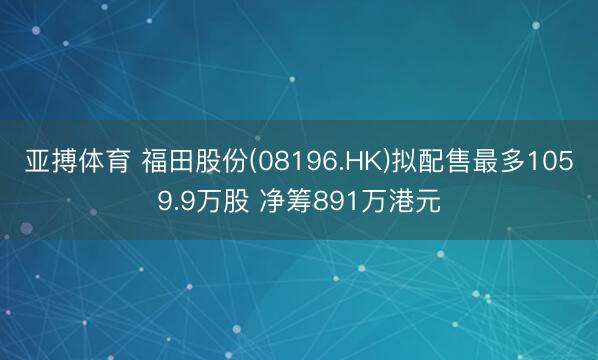 亚搏体育 福田股份(08196.HK)拟配售最多1059.9万股 净筹891万港元
