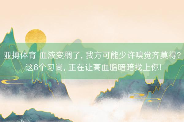 亚搏体育 血液变稠了， 我方可能少许嗅觉齐莫得? 这6个习尚， 正在让高血脂暗暗找上你!