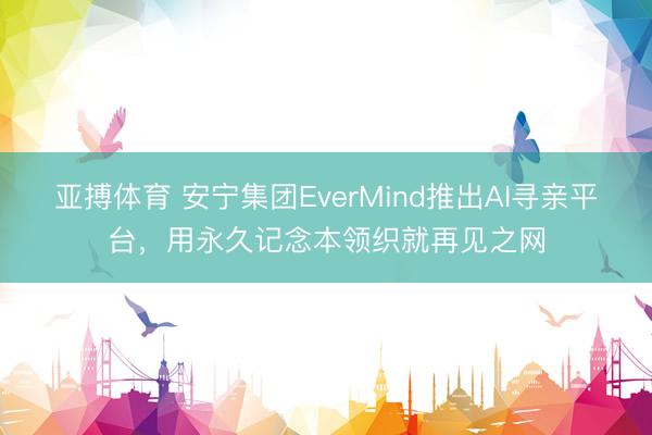 亚搏体育 安宁集团EverMind推出AI寻亲平台，用永久记念本领织就再见之网
