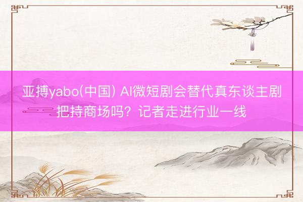亚搏yabo(中国) AI微短剧会替代真东谈主剧把持商场吗?记者走进行业一线