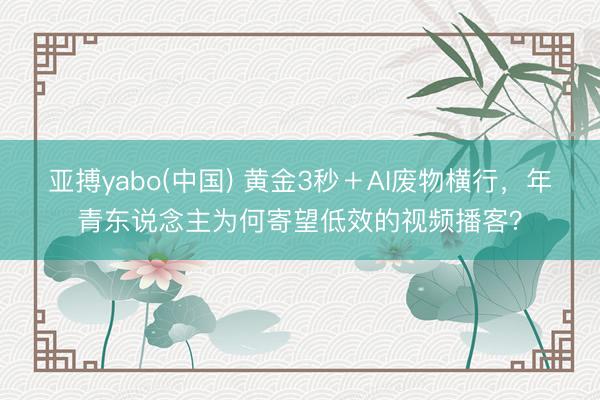 亚搏yabo(中国) 黄金3秒＋AI废物横行，年青东说念主为何寄望低效的视频播客？
