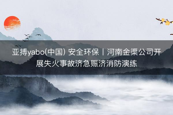 亚搏yabo(中国) 安全环保丨河南金渠公司开展失火事故济急赈济消防演练