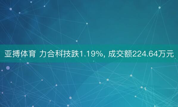 亚搏体育 力合科技跌1.19%， 成交额224.64万元