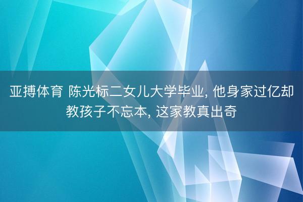 亚搏体育 陈光标二女儿大学毕业， 他身家过亿却教孩子不忘本， 这家教真出奇