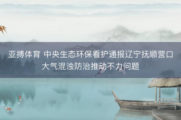 亚搏体育 中央生态环保看护通报辽宁抚顺营口大气混浊防治推动不力问题