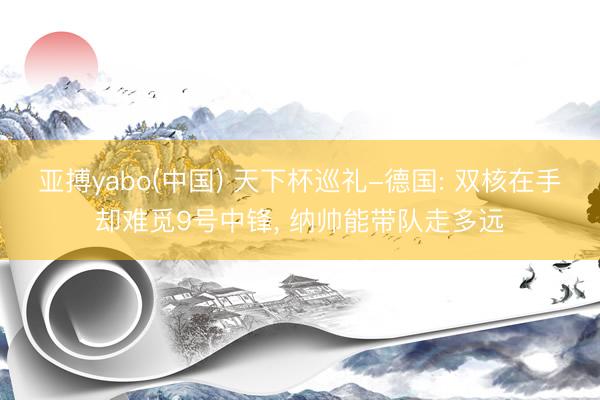 亚搏yabo(中国) 天下杯巡礼-德国: 双核在手却难觅9号中锋， 纳帅能带队走多远