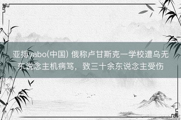 亚搏yabo(中国) 俄称卢甘斯克一学校遭乌无东说念主机病笃，致三十余东说念主受伤