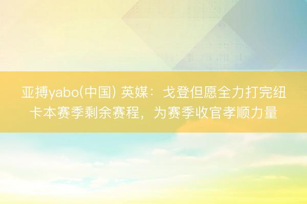 亚搏yabo(中国) 英媒：戈登但愿全力打完纽卡本赛季剩余赛程，为赛季收官孝顺力量