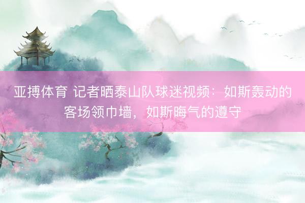 亚搏体育 记者晒泰山队球迷视频：如斯轰动的客场领巾墙，如斯晦气的遵守