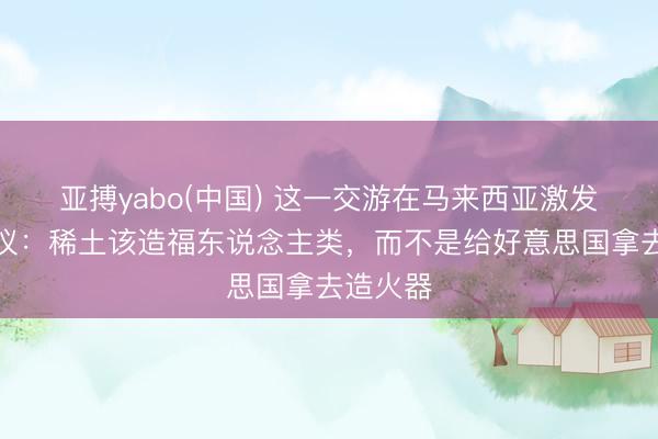 亚搏yabo(中国) 这一交游在马来西亚激发强烈抗议：稀土该造福东说念主类，而不是给好意思国拿去造火器
