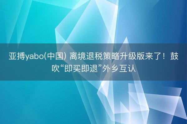 亚搏yabo(中国) 离境退税策略升级版来了！鼓吹“即买即退”外乡互认