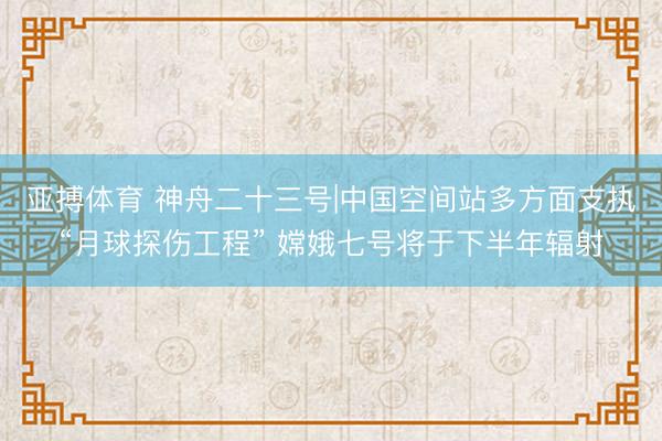 亚搏体育 神舟二十三号|中国空间站多方面支执“月球探伤工程” 嫦娥七号将于下半年辐射