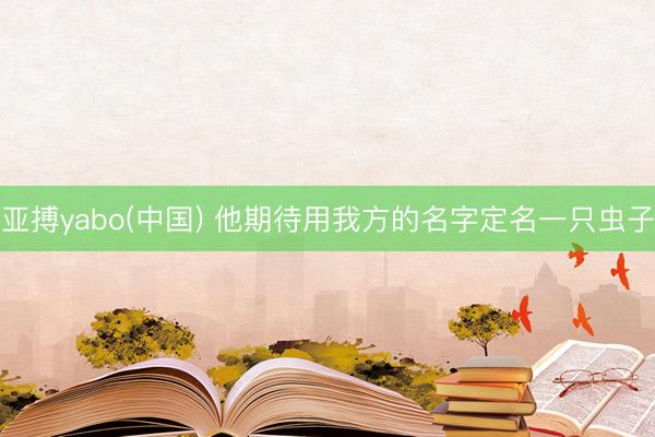 亚搏yabo(中国) 他期待用我方的名字定名一只虫子